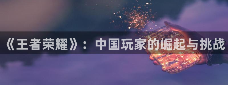 杏耀总代是正规的吗：《王者荣耀》：中国玩家的崛起与挑战
